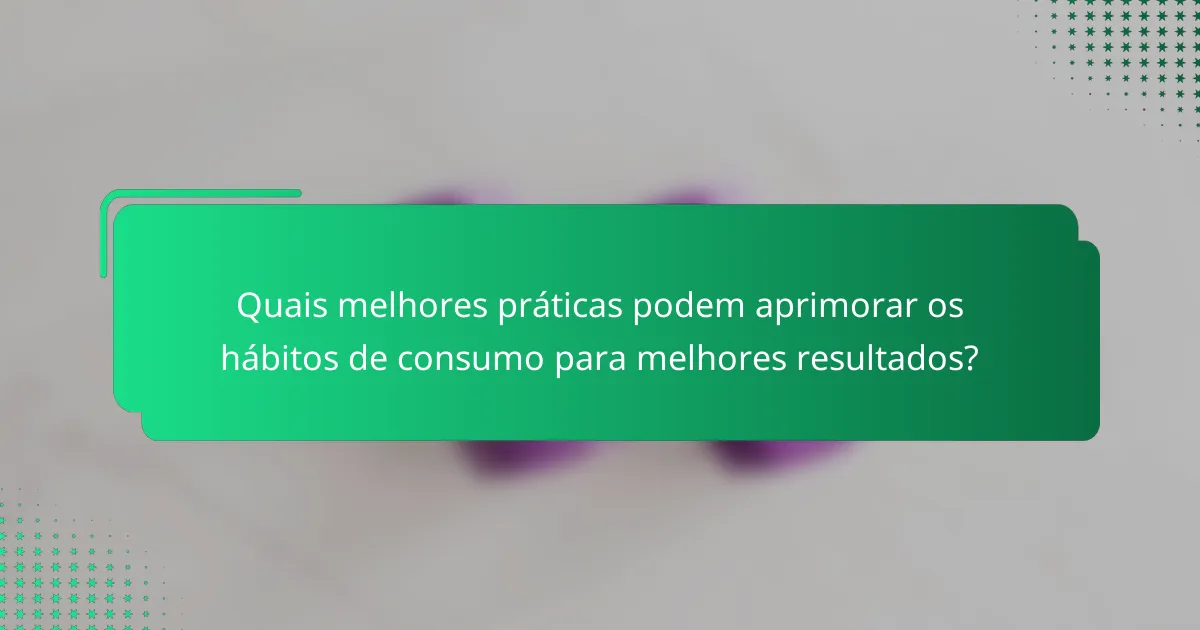 Quais melhores práticas podem aprimorar os hábitos de consumo para melhores resultados?